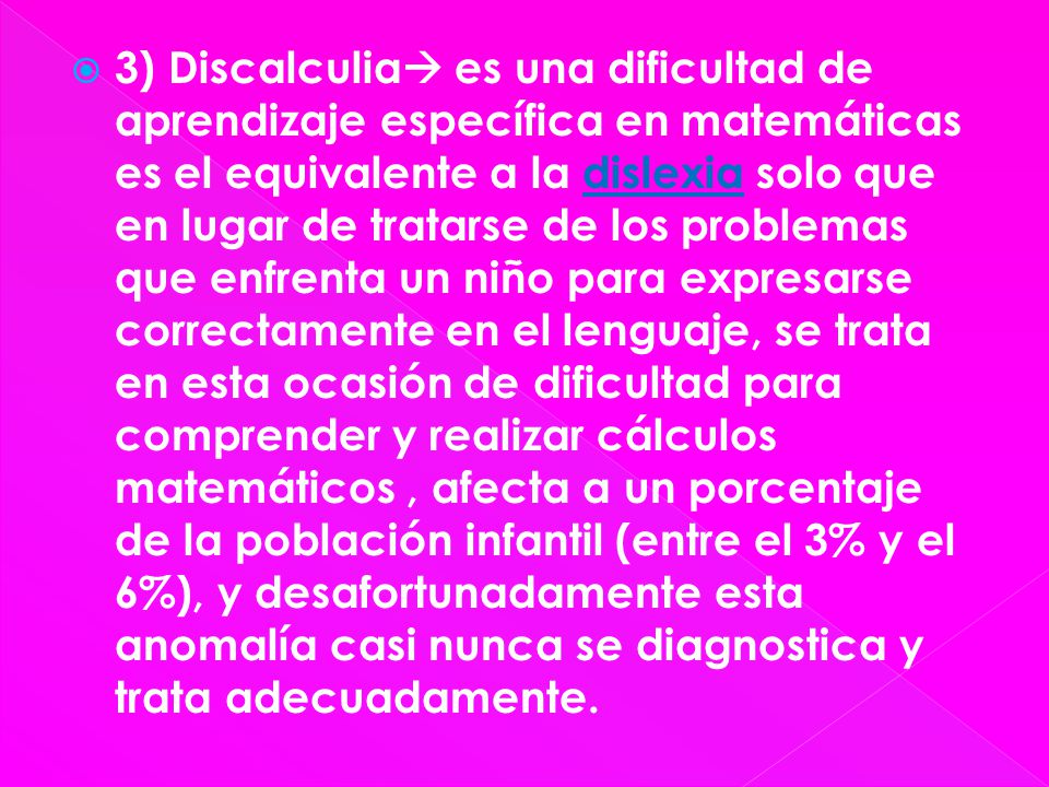 3) Discalculia es una dificultad de aprendizaje específica en matemáticas es el equivalente a la dislexia solo que en lugar de tratarse de los problemas que enfrenta un niño para expresarse correctamente en el lenguaje, se trata en esta ocasión de dificultad para comprender y realizar cálculos matemáticos , afecta a un porcentaje de la población infantil (entre el 3% y el 6%), y desafortunadamente esta anomalía casi nunca se diagnostica y trata adecuadamente.