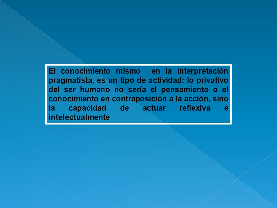 El conocimiento mismo en la interpretación pragmatista, es un tipo de actividad: lo privativo del ser humano no sería el pensamiento o el conocimiento en contraposición a la acción, sino la capacidad de actuar reflexiva e intelectualmente