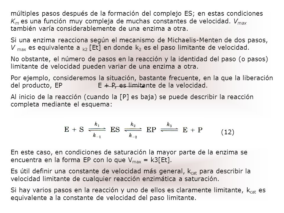 múltiples pasos después de la formación del complejo ES; en estas condiciones Km es una función muy compleja de muchas constantes de velocidad. Vmax también varía considerablemente de una enzima a otra.