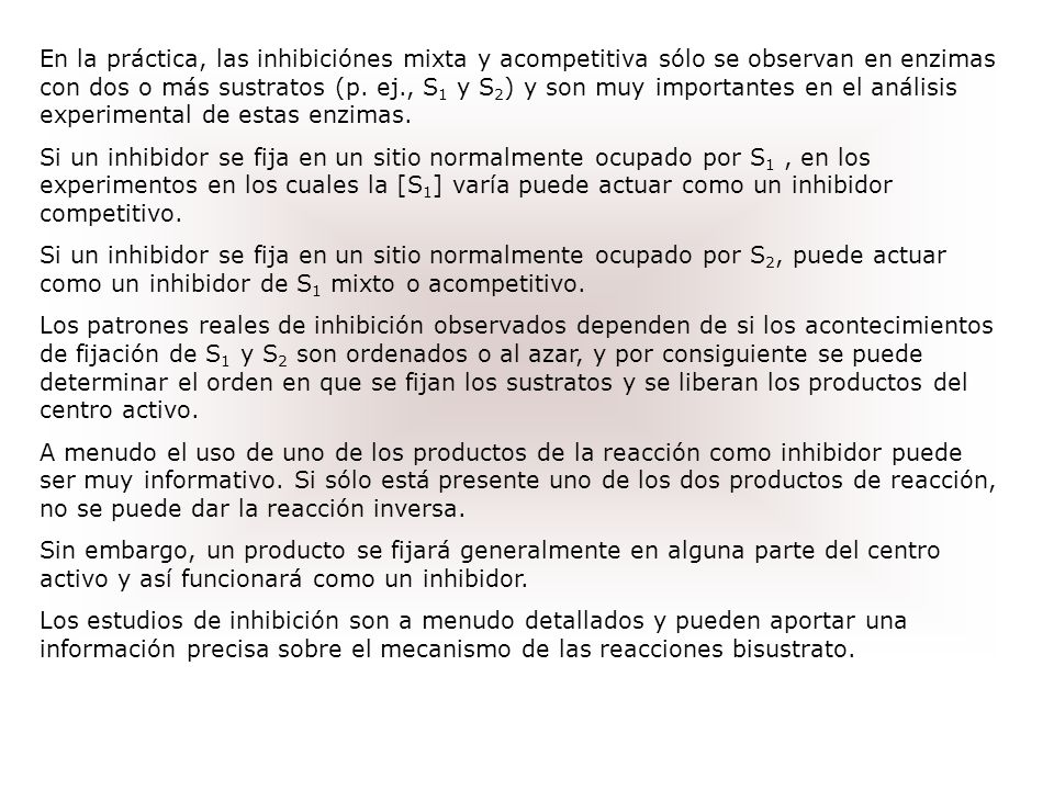 En la práctica, las inhibiciónes mixta y acompetitiva sólo se observan en enzimas con dos o más sustratos (p. ej., S1 y S2) y son muy importantes en el análisis experimental de estas enzimas.