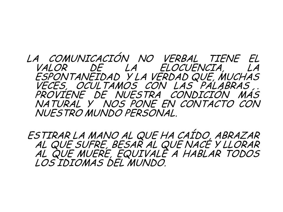 LA COMUNICACIÓN NO VERBAL TIENE EL VALOR DE LA ELOCUENCIA, LA ESPONTANEIDAD Y LA VERDAD QUE, MUCHAS VECES, OCULTAMOS CON LAS PALABRAS . PROVIENE DE NUESTRA CONDICIÓN MÁS NATURAL Y NOS PONE EN CONTACTO CON NUESTRO MUNDO PERSONAL.