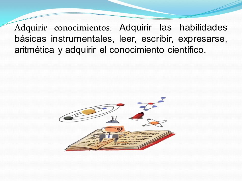 Adquirir conocimientos: Adquirir las habilidades básicas instrumentales, leer, escribir, expresarse, aritmética y adquirir el conocimiento científico.