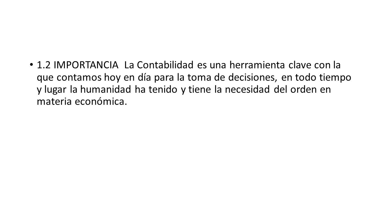 1.2 IMPORTANCIA La Contabilidad es una herramienta clave con la que contamos hoy en día para la toma de decisiones, en todo tiempo y lugar la humanidad ha tenido y tiene la necesidad del orden en materia económica.