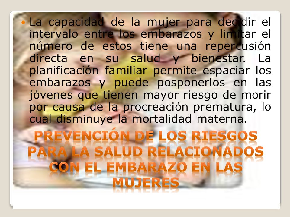 La capacidad de la mujer para decidir el intervalo entre los embarazos y limitar el número de estos tiene una repercusión directa en su salud y bienestar. La planificación familiar permite espaciar los embarazos y puede posponerlos en las jóvenes que tienen mayor riesgo de morir por causa de la procreación prematura, lo cual disminuye la mortalidad materna.