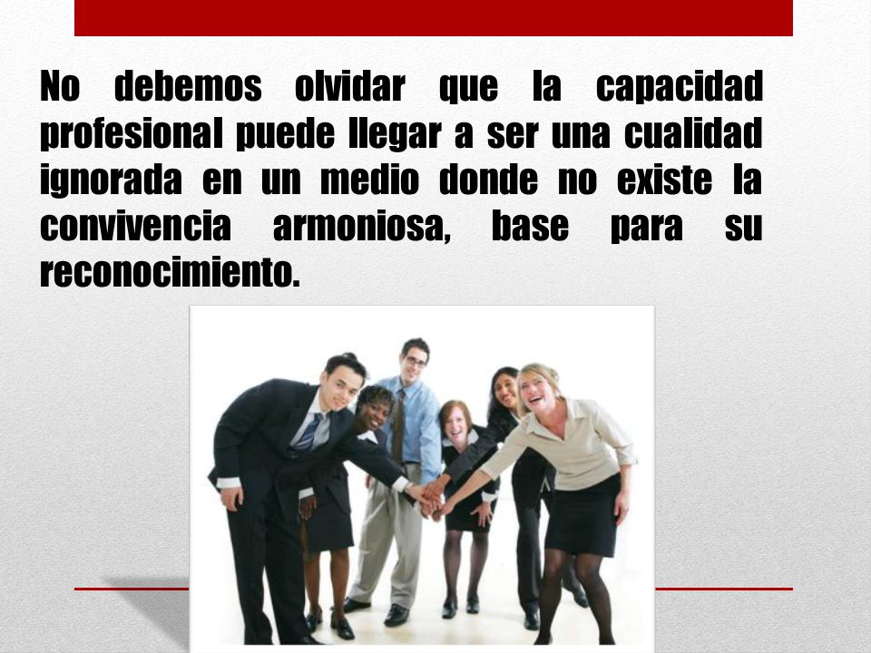 No debemos olvidar que la capacidad profesional puede llegar a ser una cualidad ignorada en un medio donde no existe la convivencia armoniosa, base para su reconocimiento.