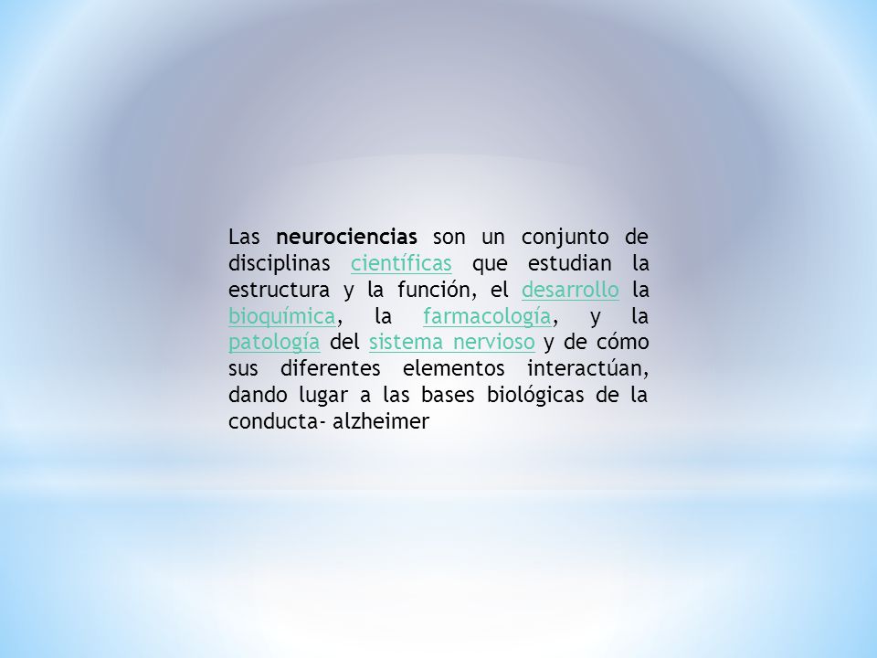 Las neurociencias son un conjunto de disciplinas científicas que estudian la estructura y la función, el desarrollo la bioquímica, la farmacología, y la patología del sistema nervioso y de cómo sus diferentes elementos interactúan, dando lugar a las bases biológicas de la conducta- alzheimer