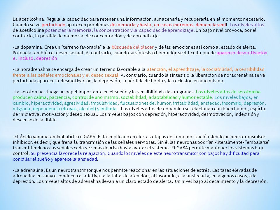 La acetilcolina. Regula la capacidad para retener una información, almacenarla y recuperarla en el momento necesario. Cuando se ve perturbado aparecen problemas de memoria y hasta, en casos extremos, demencia senil. Los niveles altos de acetilcolina potencian la memoria, la concentración y la capacidad de aprendizaje. Un bajo nivel provoca, por el contrario, la pérdida de memoria, de concentración y de aprendizaje.