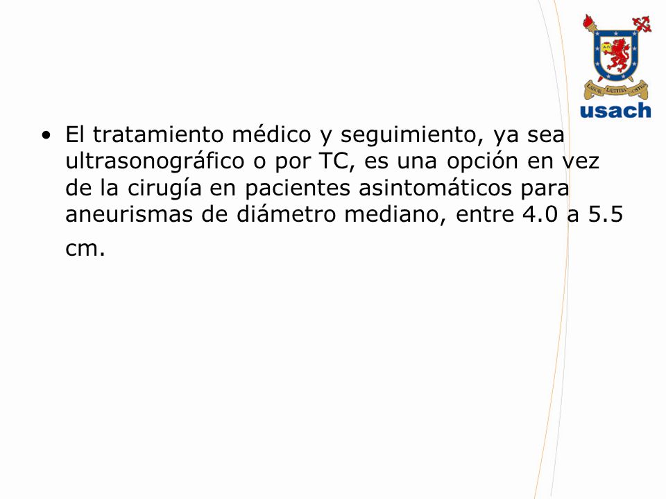 El tratamiento médico y seguimiento, ya sea ultrasonográfico o por TC, es una opción en vez de la cirugía en pacientes asintomáticos para aneurismas de diámetro mediano, entre 4.0 a 5.5 cm.