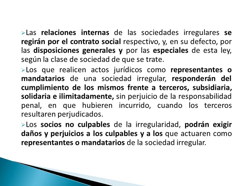 Las relaciones internas de las sociedades irregulares se regirán por el contrato social respectivo, y, en su defecto, por las disposiciones generales y por las especiales de esta ley, según la clase de sociedad de que se trate.
