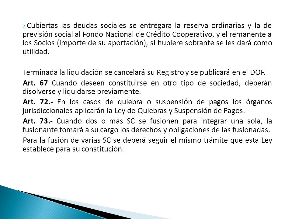 Cubiertas las deudas sociales se entregara la reserva ordinarias y la de previsión social al Fondo Nacional de Crédito Cooperativo, y el remanente a los Socios (importe de su aportación), si hubiere sobrante se les dará como utilidad.