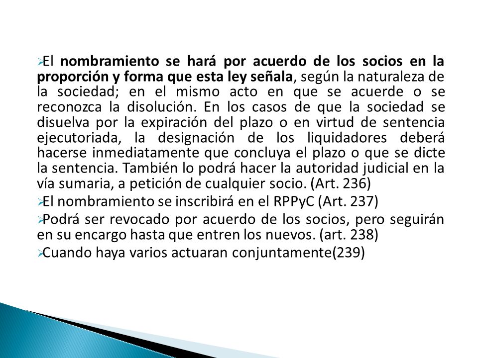El nombramiento se hará por acuerdo de los socios en la proporción y forma que esta ley señala, según la naturaleza de la sociedad; en el mismo acto en que se acuerde o se reconozca la disolución. En los casos de que la sociedad se disuelva por la expiración del plazo o en virtud de sentencia ejecutoriada, la designación de los liquidadores deberá hacerse inmediatamente que concluya el plazo o que se dicte la sentencia. También lo podrá hacer la autoridad judicial en la vía sumaria, a petición de cualquier socio. (Art. 236)