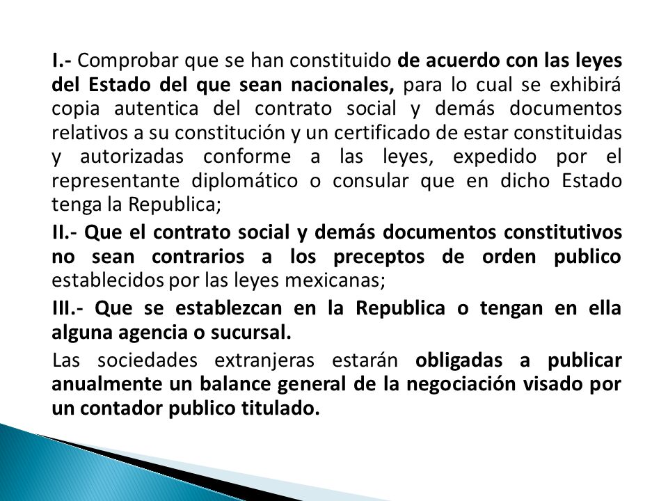 I.- Comprobar que se han constituido de acuerdo con las leyes del Estado del que sean nacionales, para lo cual se exhibirá copia autentica del contrato social y demás documentos relativos a su constitución y un certificado de estar constituidas y autorizadas conforme a las leyes, expedido por el representante diplomático o consular que en dicho Estado tenga la Republica; II.- Que el contrato social y demás documentos constitutivos no sean contrarios a los preceptos de orden publico establecidos por las leyes mexicanas; III.- Que se establezcan en la Republica o tengan en ella alguna agencia o sucursal.