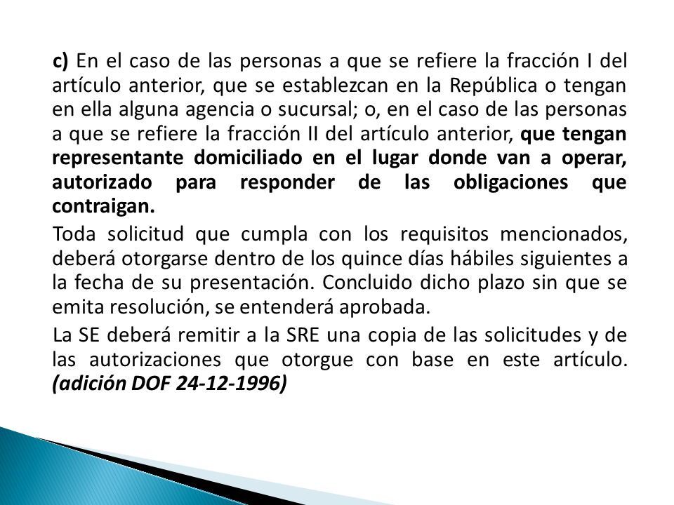 c) En el caso de las personas a que se refiere la fracción I del artículo anterior, que se establezcan en la República o tengan en ella alguna agencia o sucursal; o, en el caso de las personas a que se refiere la fracción II del artículo anterior, que tengan representante domiciliado en el lugar donde van a operar, autorizado para responder de las obligaciones que contraigan.
