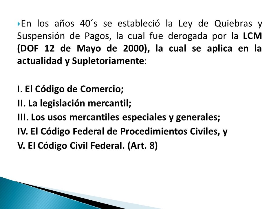En los años 40´s se estableció la Ley de Quiebras y Suspensión de Pagos, la cual fue derogada por la LCM (DOF 12 de Mayo de 2000), la cual se aplica en la actualidad y Supletoriamente:
