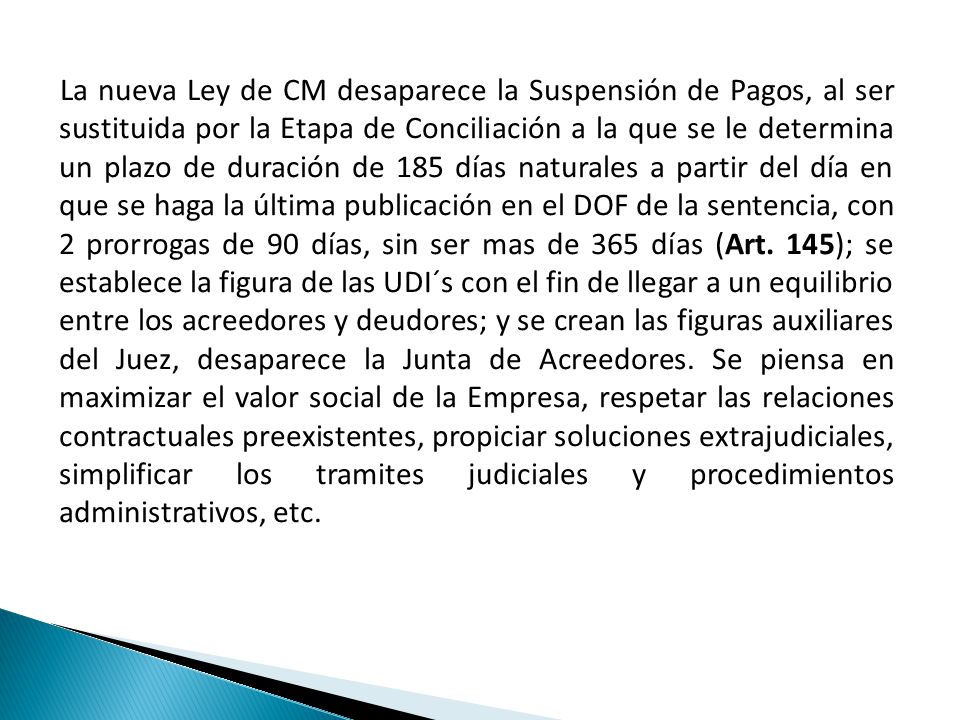 La nueva Ley de CM desaparece la Suspensión de Pagos, al ser sustituida por la Etapa de Conciliación a la que se le determina un plazo de duración de 185 días naturales a partir del día en que se haga la última publicación en el DOF de la sentencia, con 2 prorrogas de 90 días, sin ser mas de 365 días (Art.