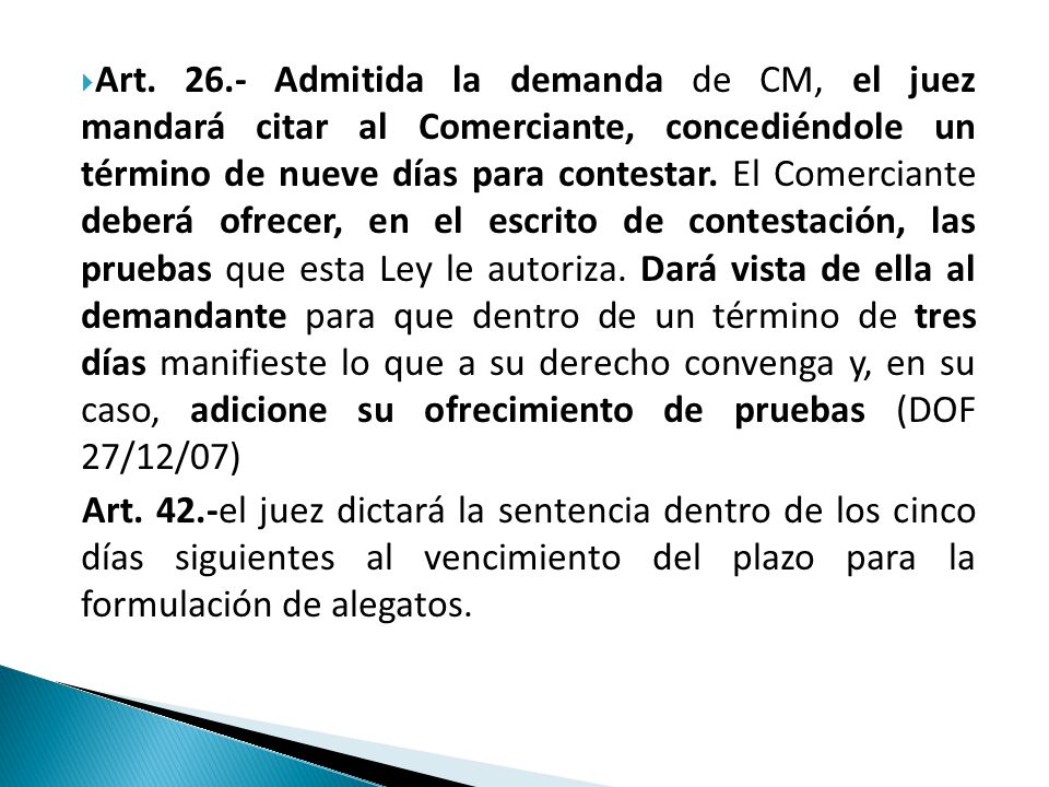 Art Admitida la demanda de CM, el juez mandará citar al Comerciante, concediéndole un término de nueve días para contestar. El Comerciante deberá ofrecer, en el escrito de contestación, las pruebas que esta Ley le autoriza. Dará vista de ella al demandante para que dentro de un término de tres días manifieste lo que a su derecho convenga y, en su caso, adicione su ofrecimiento de pruebas (DOF 27/12/07)