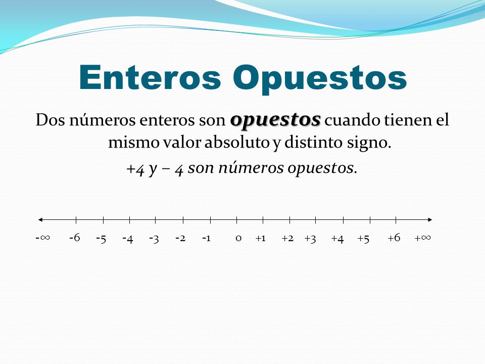 Enteros Opuestos Dos números enteros son opuestos cuando tienen el mismo valor absoluto y distinto signo. +4 y – 4 son números opuestos.