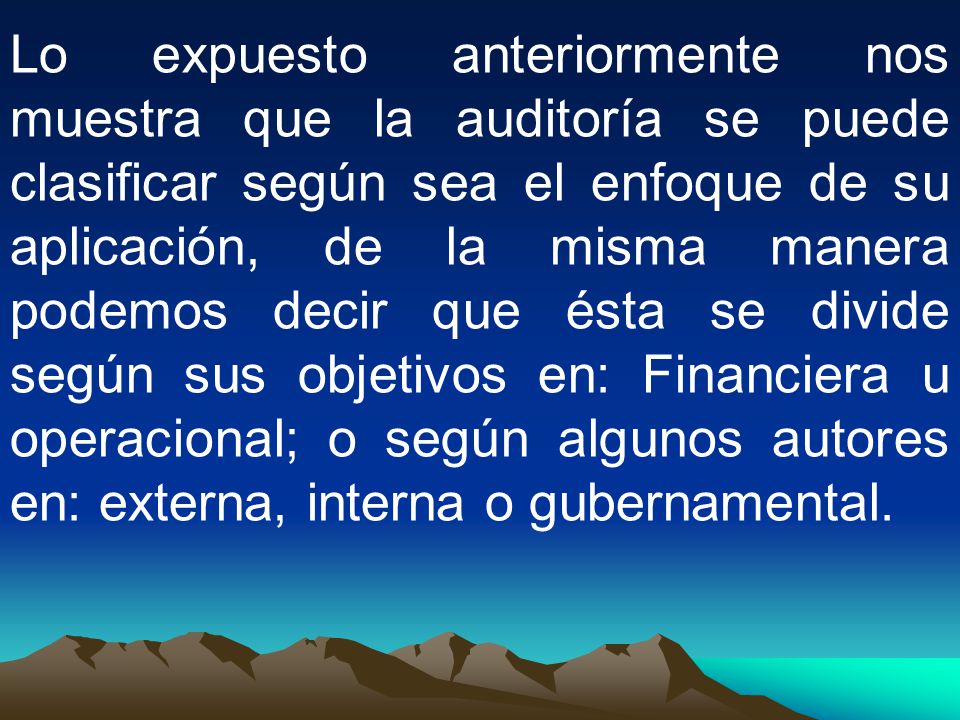 Lo expuesto anteriormente nos muestra que la auditoría se puede clasificar según sea el enfoque de su aplicación, de la misma manera podemos decir que ésta se divide según sus objetivos en: Financiera u operacional; o según algunos autores en: externa, interna o gubernamental.