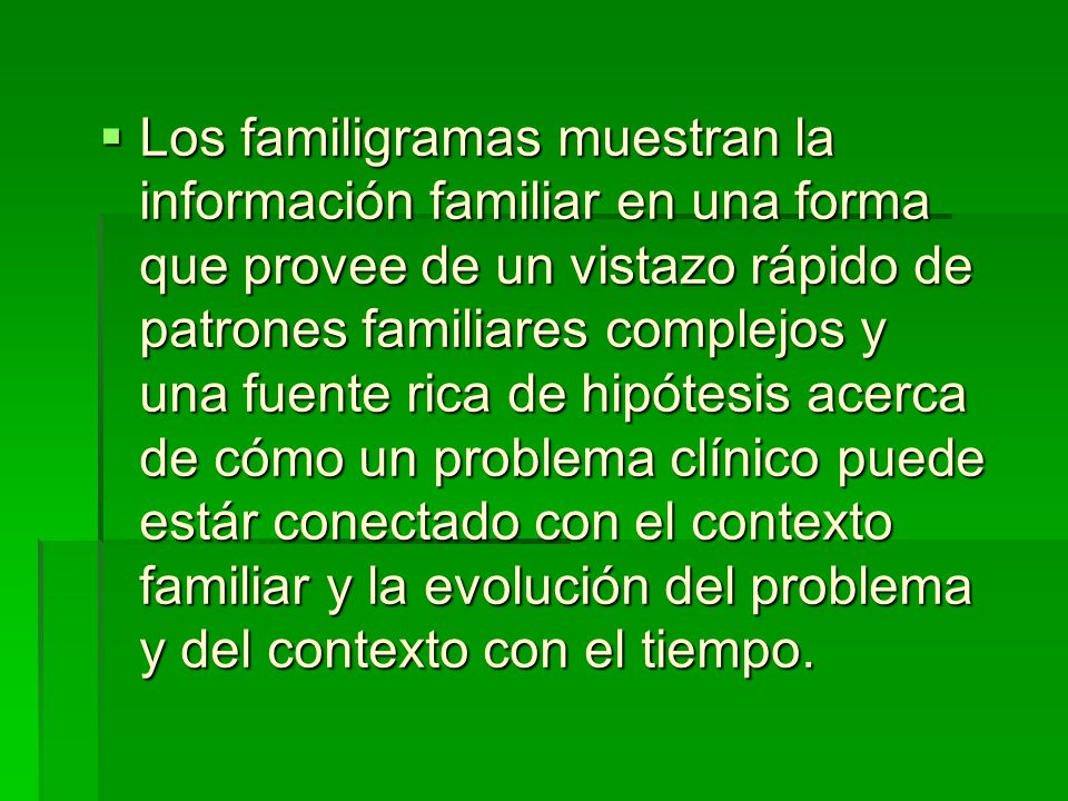 Los familigramas muestran la información familiar en una forma que provee de un vistazo rápido de patrones familiares complejos y una fuente rica de hipótesis acerca de cómo un problema clínico puede estár conectado con el contexto familiar y la evolución del problema y del contexto con el tiempo.