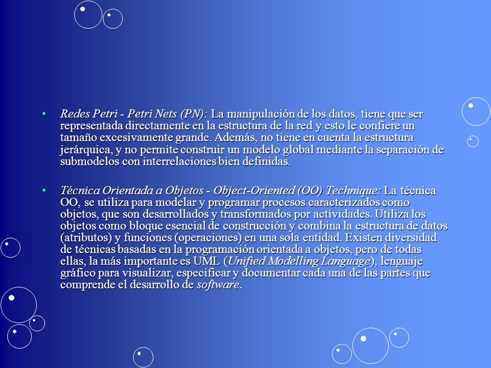 Redes Petri - Petri Nets (PN): La manipulación de los datos, tiene que ser representada directamente en la estructura de la red y esto le confiere un tamaño excesivamente grande. Además, no tiene en cuenta la estructura jerárquica, y no permite construir un modelo global mediante la separación de submodelos con interrelaciones bien definidas.