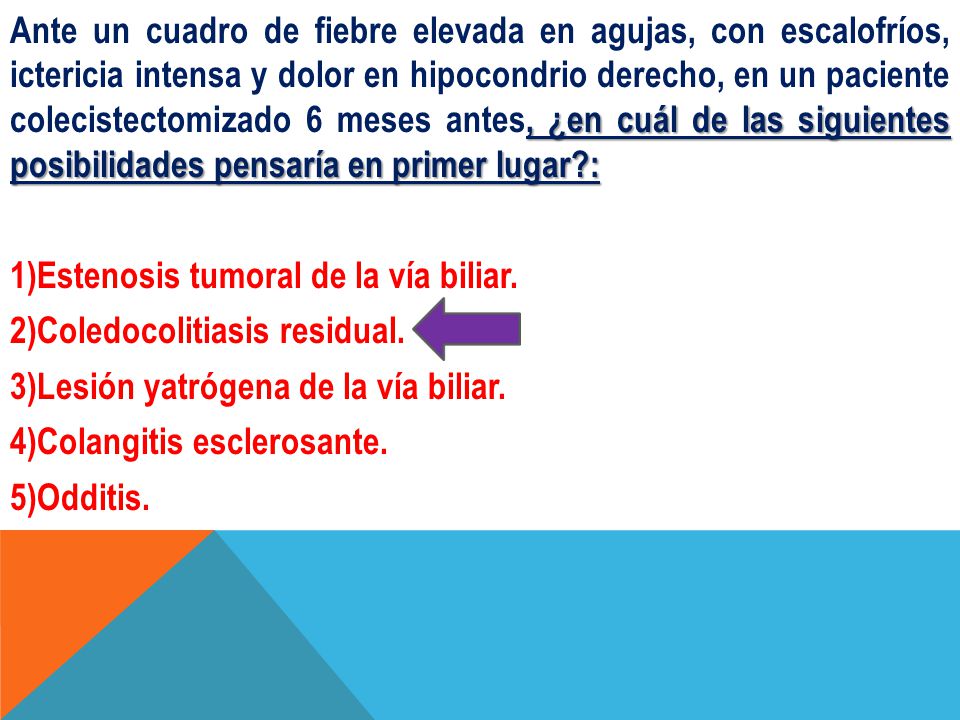 Ante un cuadro de fiebre elevada en agujas, con escalofríos, ictericia intensa y dolor en hipocondrio derecho, en un paciente colecistectomizado 6 meses antes, ¿en cuál de las siguientes posibilidades pensaría en primer lugar : 1)Estenosis tumoral de la vía biliar.