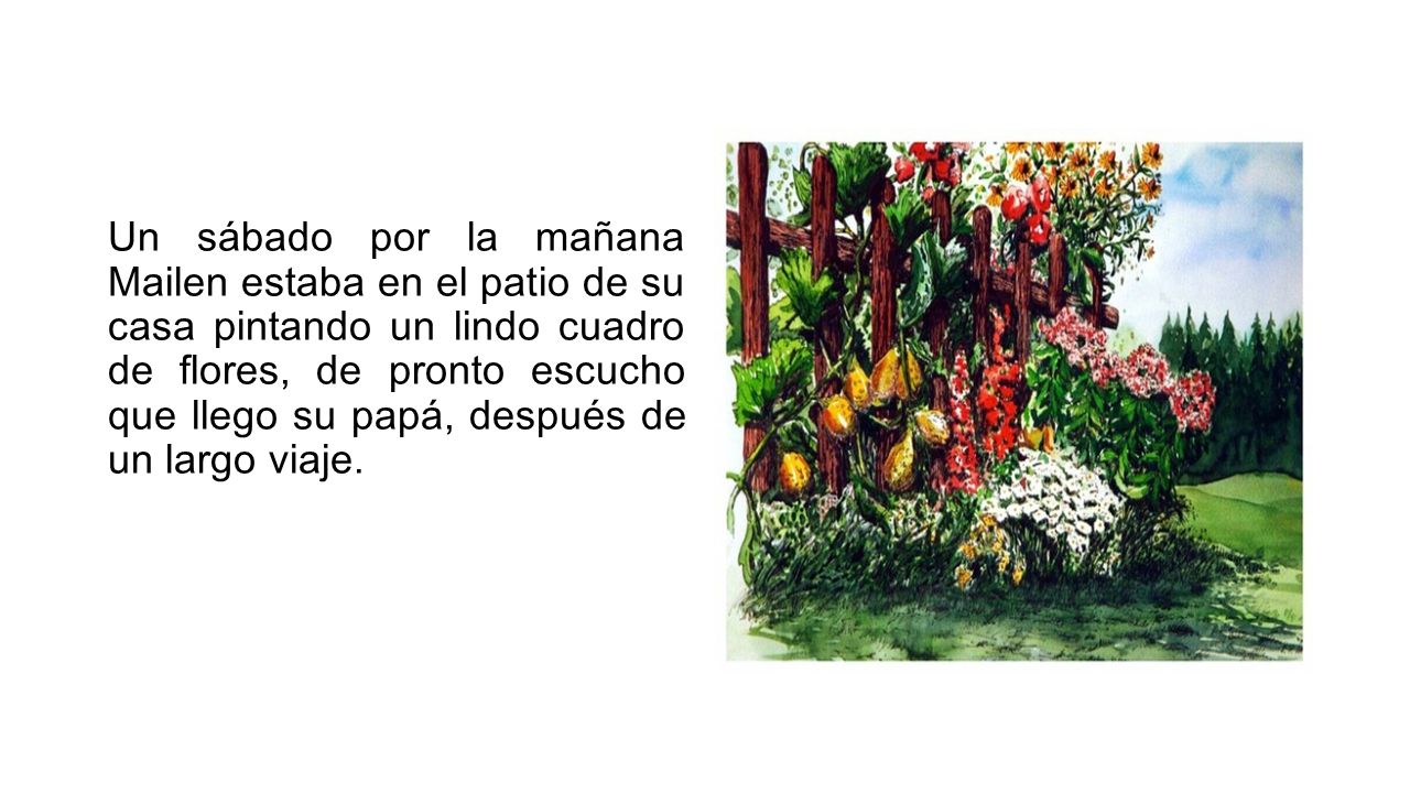 Un sábado por la mañana Mailen estaba en el patio de su casa pintando un lindo cuadro de flores, de pronto escucho que llego su papá, después de un largo viaje.
