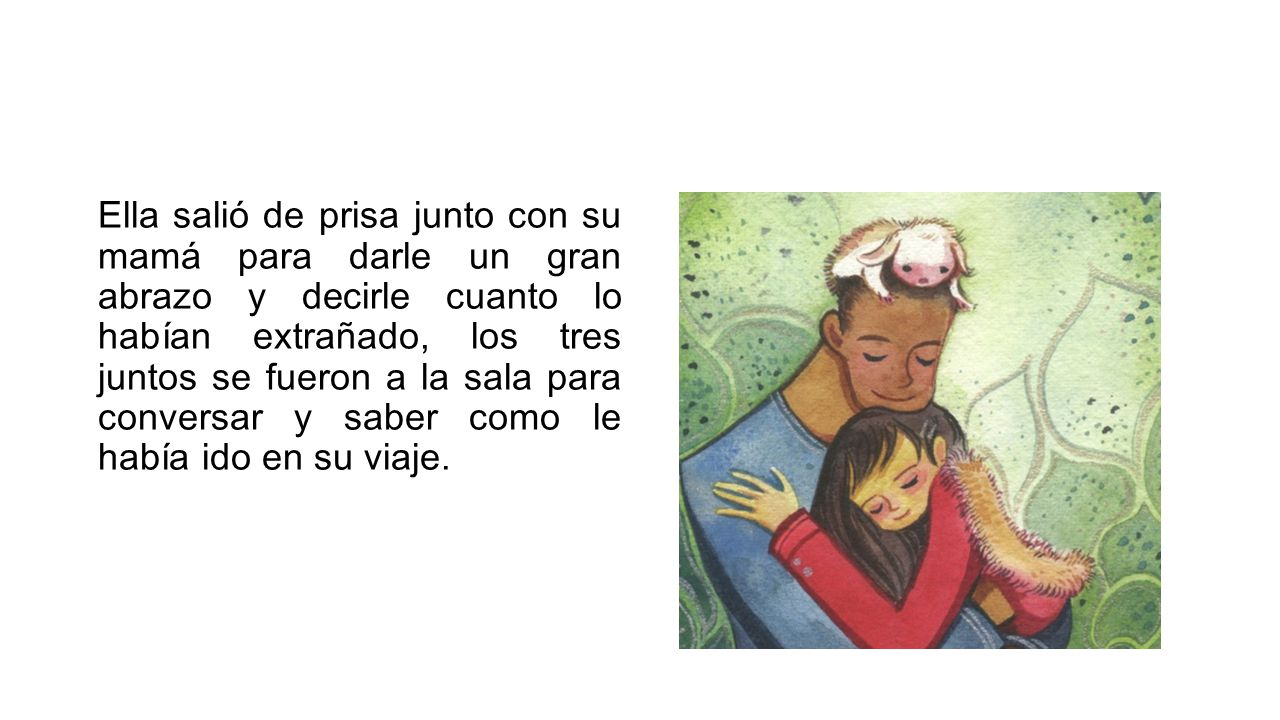 Ella salió de prisa junto con su mamá para darle un gran abrazo y decirle cuanto lo habían extrañado, los tres juntos se fueron a la sala para conversar y saber como le había ido en su viaje.