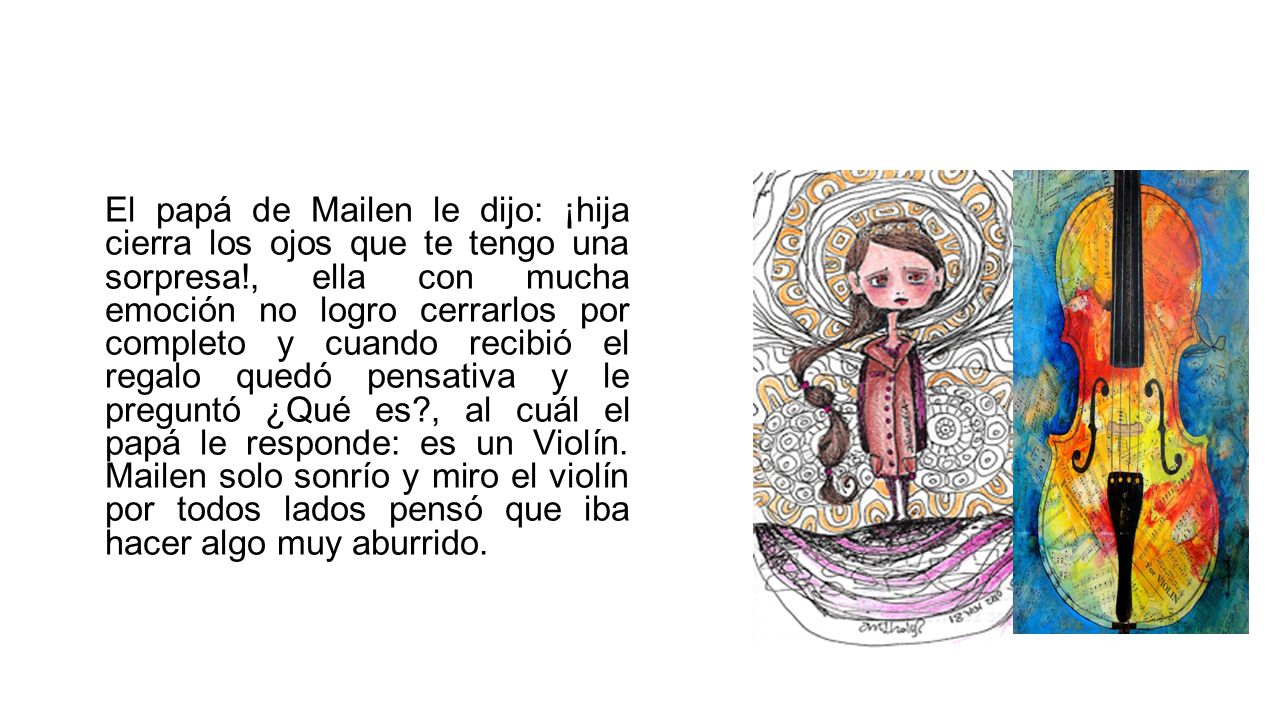 El papá de Mailen le dijo: ¡hija cierra los ojos que te tengo una sorpresa!, ella con mucha emoción no logro cerrarlos por completo y cuando recibió el regalo quedó pensativa y le preguntó ¿Qué es , al cuál el papá le responde: es un Violín.