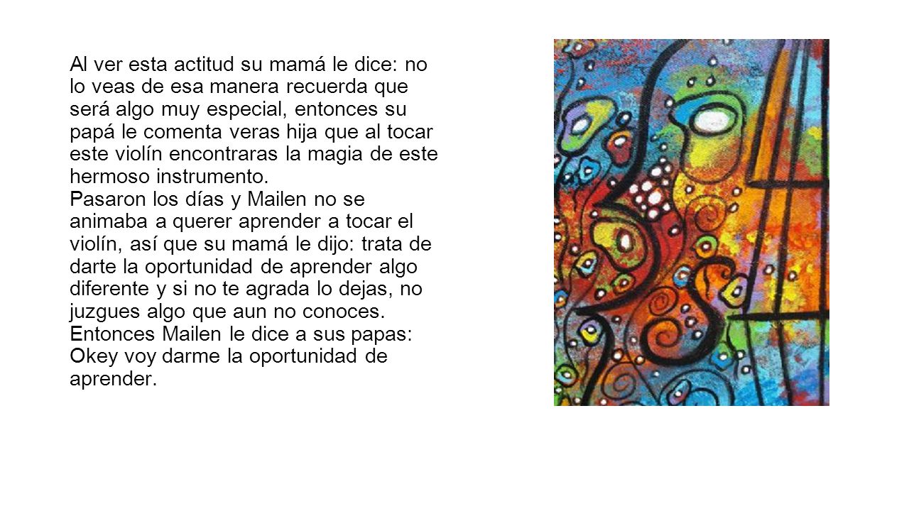 Al ver esta actitud su mamá le dice: no lo veas de esa manera recuerda que será algo muy especial, entonces su papá le comenta veras hija que al tocar este violín encontraras la magia de este hermoso instrumento.