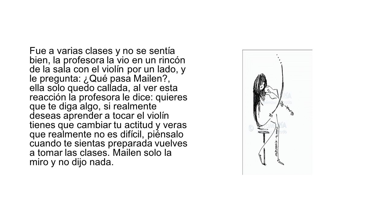 Fue a varias clases y no se sentía bien, la profesora la vio en un rincón de la sala con el violín por un lado, y le pregunta: ¿Qué pasa Mailen , ella solo quedo callada, al ver esta reacción la profesora le dice: quieres que te diga algo, si realmente deseas aprender a tocar el violín tienes que cambiar tu actitud y veras que realmente no es difícil, piénsalo cuando te sientas preparada vuelves a tomar las clases.