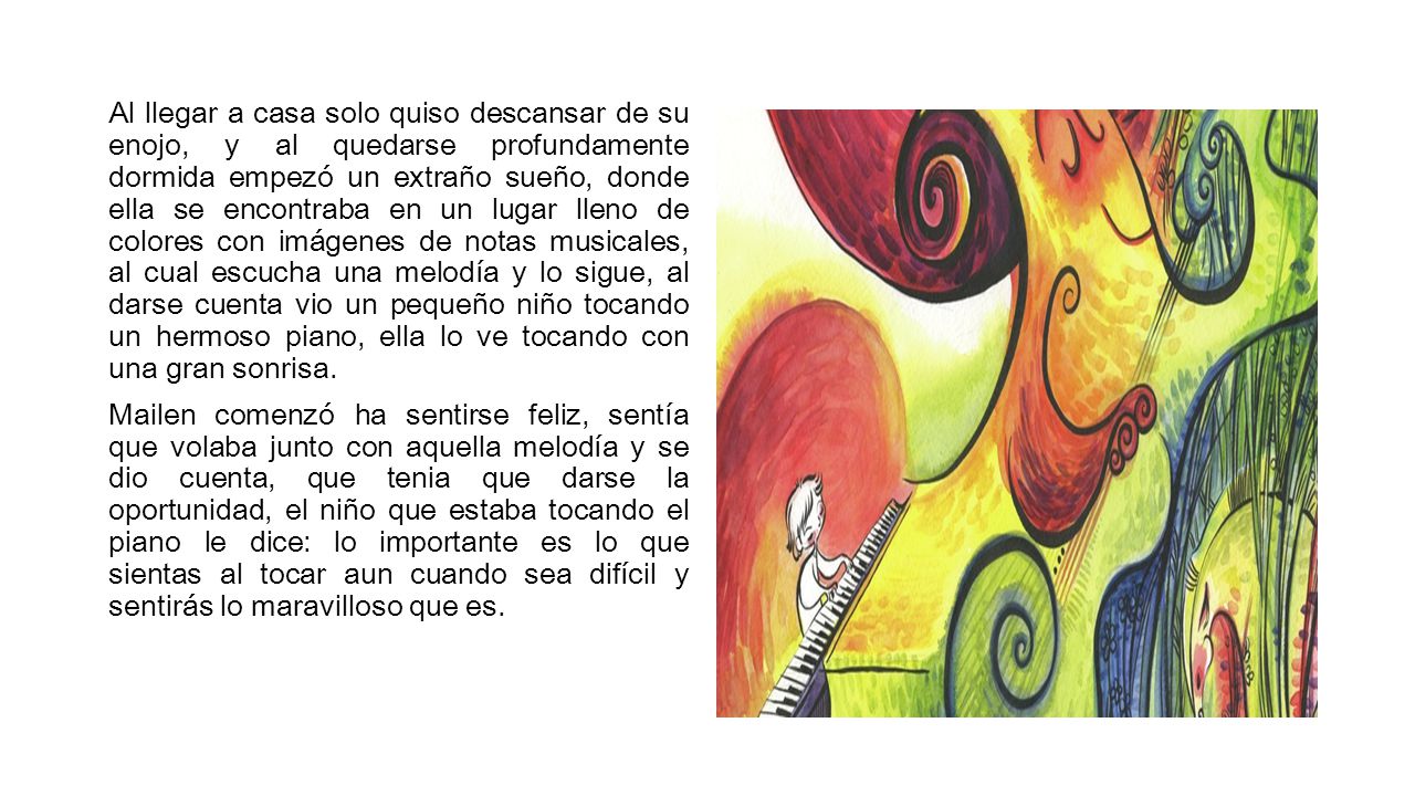 Al llegar a casa solo quiso descansar de su enojo, y al quedarse profundamente dormida empezó un extraño sueño, donde ella se encontraba en un lugar lleno de colores con imágenes de notas musicales, al cual escucha una melodía y lo sigue, al darse cuenta vio un pequeño niño tocando un hermoso piano, ella lo ve tocando con una gran sonrisa.