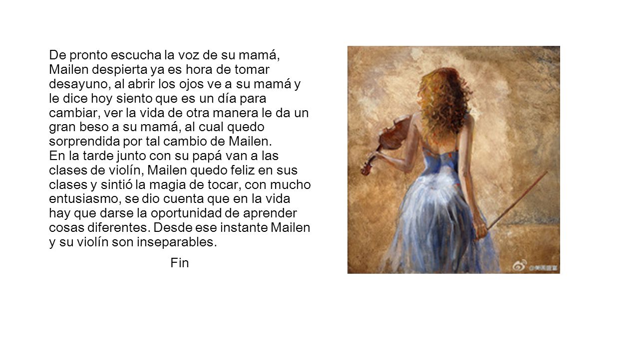 De pronto escucha la voz de su mamá, Mailen despierta ya es hora de tomar desayuno, al abrir los ojos ve a su mamá y le dice hoy siento que es un día para cambiar, ver la vida de otra manera le da un gran beso a su mamá, al cual quedo sorprendida por tal cambio de Mailen. En la tarde junto con su papá van a las clases de violín, Mailen quedo feliz en sus clases y sintió la magia de tocar, con mucho entusiasmo, se dio cuenta que en la vida hay que darse la oportunidad de aprender cosas diferentes. Desde ese instante Mailen y su violín son inseparables.