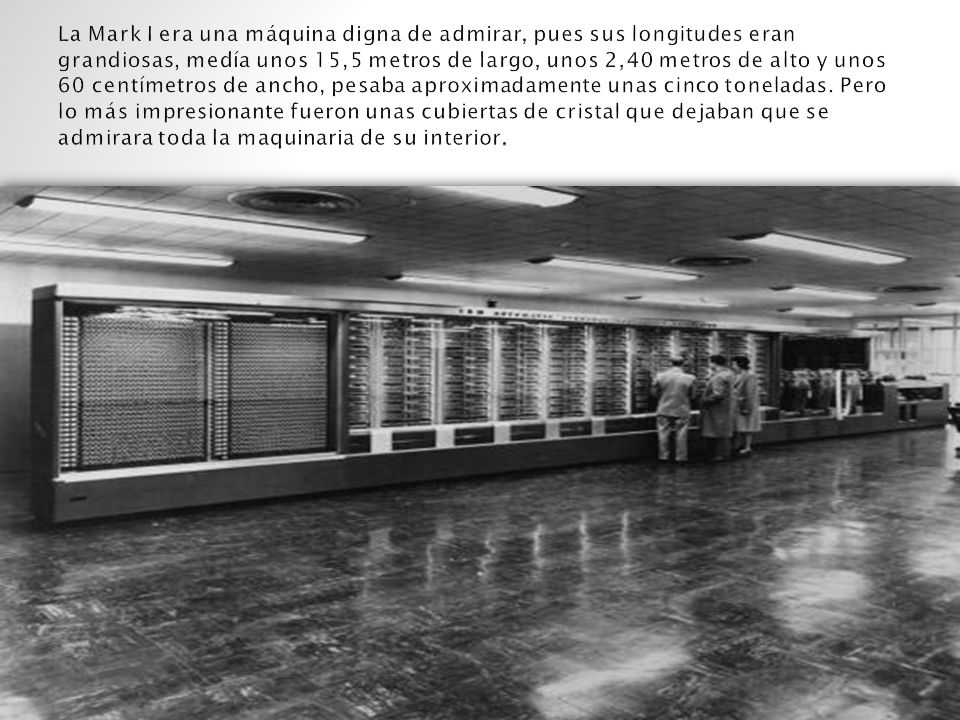 La Mark I era una máquina digna de admirar, pues sus longitudes eran grandiosas, medía unos 15,5 metros de largo, unos 2,40 metros de alto y unos 60 centímetros de ancho, pesaba aproximadamente unas cinco toneladas.