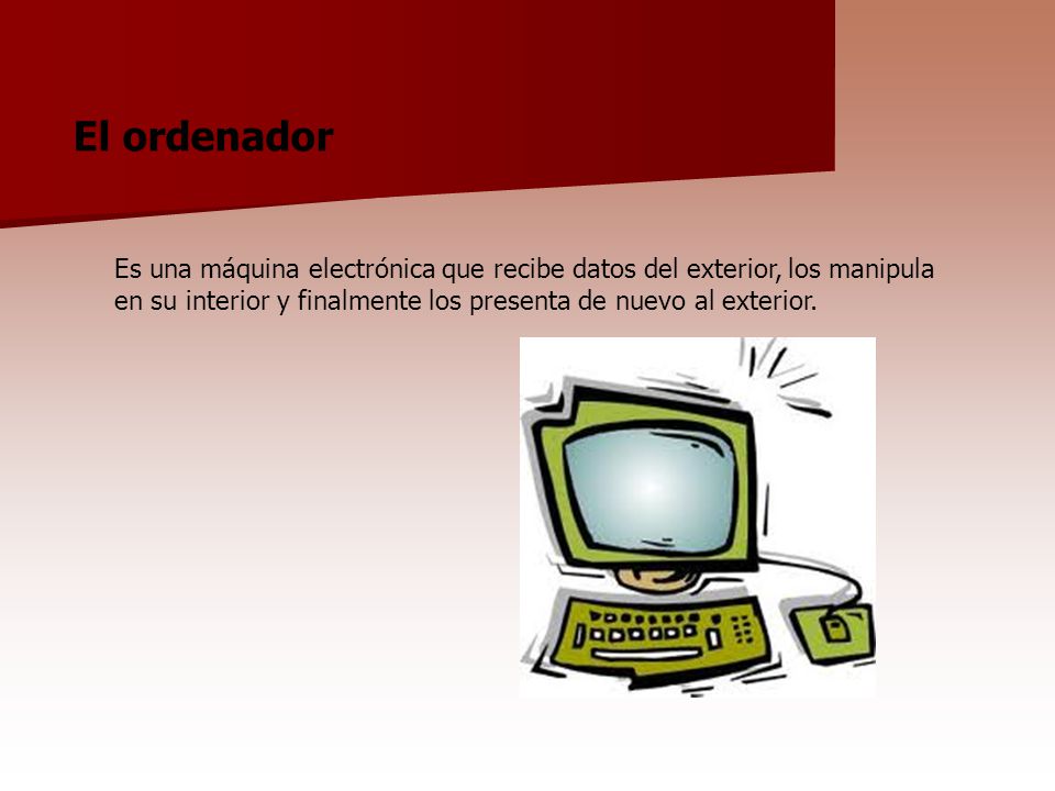 El ordenador Es una máquina electrónica que recibe datos del exterior, los manipula en su interior y finalmente los presenta de nuevo al exterior.
