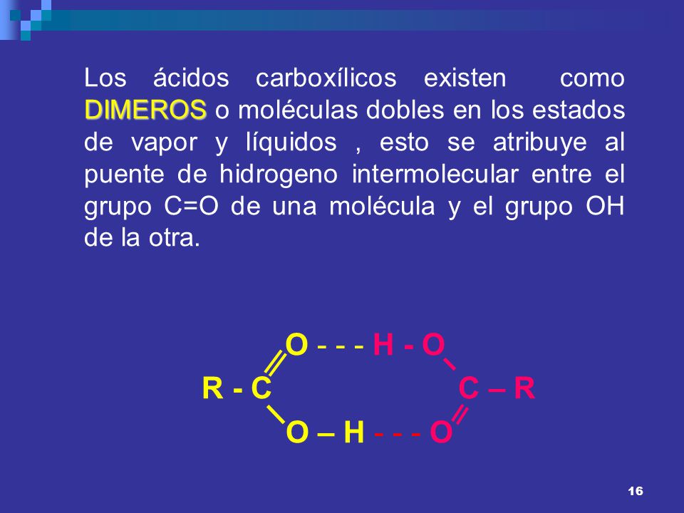 Los ácidos carboxílicos existen como DIMEROS o moléculas dobles en los estados de vapor y líquidos , esto se atribuye al puente de hidrogeno intermolecular entre el grupo C=O de una molécula y el grupo OH de la otra.