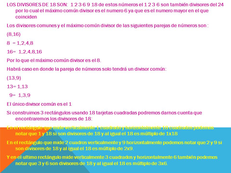 LOS DIVISORES DE 18 SON: de estos números el son también divisores del 24 por lo cual el máximo común divisor es el numero 6 ya que es el numero mayor en el que coinciden Los divisores comunes y el máximo común divisor de las siguientes parejas de números son : (8,16) 8 = 1,2,4,8 16= 1,2,4,8,16 Por lo que el máximo común divisor es el 8.