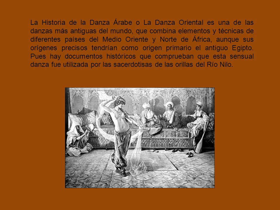 La Historia de la Danza Árabe o La Danza Oriental es una de las danzas más antiguas del mundo, que combina elementos y técnicas de diferentes países del Medio Oriente y Norte de África, aunque sus orígenes precisos tendrían como origen primario el antiguo Egipto.