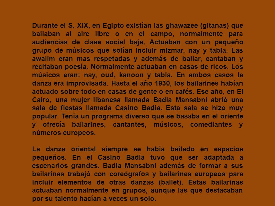 Durante el S. XIX, en Egipto existían las ghawazee (gitanas) que bailaban al aire libre o en el campo, normalmente para audiencias de clase social baja. Actuaban con un pequeño grupo de músicos que solían incluir mizmar, nay y tabla. Las awalim eran mas respetadas y además de bailar, cantaban y recitaban poesía. Normalmente actuaban en casas de ricos. Los músicos eran: nay, oud, kanoon y tabla. En ambos casos la danza era improvisada. Hasta el año 1930, los bailarines habían actuado sobre todo en casas de gente o en cafés. Ese año, en El Cairo, una mujer libanesa llamada Badia Mansabni abrió una sala de fiestas llamada Casino Badia. Esta sala se hizo muy popular. Tenía un programa diverso que se basaba en el oriente y ofrecía bailarines, cantantes, músicos, comediantes y números europeos.