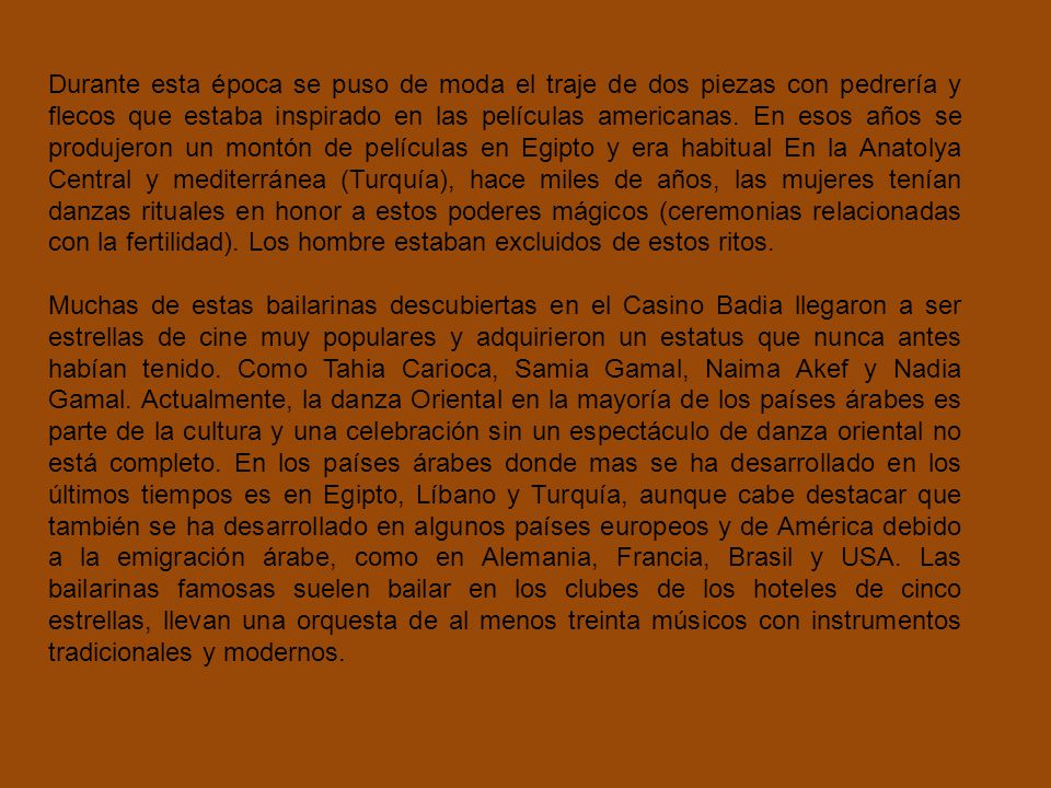 Durante esta época se puso de moda el traje de dos piezas con pedrería y flecos que estaba inspirado en las películas americanas. En esos años se produjeron un montón de películas en Egipto y era habitual En la Anatolya Central y mediterránea (Turquía), hace miles de años, las mujeres tenían danzas rituales en honor a estos poderes mágicos (ceremonias relacionadas con la fertilidad). Los hombre estaban excluidos de estos ritos.