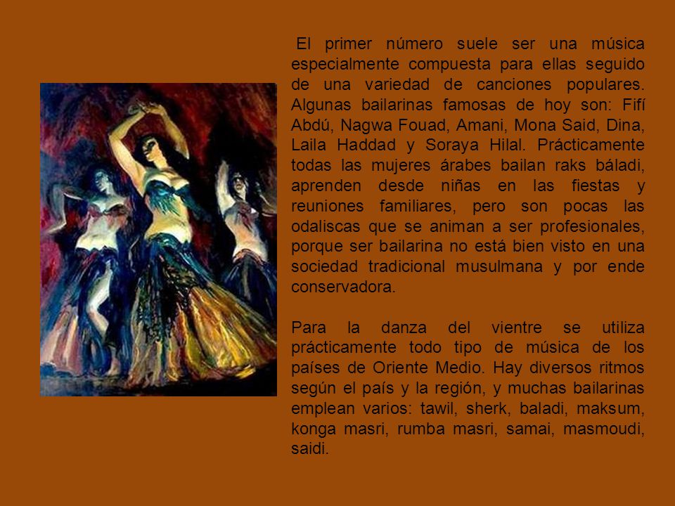 El primer número suele ser una música especialmente compuesta para ellas seguido de una variedad de canciones populares. Algunas bailarinas famosas de hoy son: Fifí Abdú, Nagwa Fouad, Amani, Mona Said, Dina, Laila Haddad y Soraya Hilal. Prácticamente todas las mujeres árabes bailan raks báladi, aprenden desde niñas en las fiestas y reuniones familiares, pero son pocas las odaliscas que se animan a ser profesionales, porque ser bailarina no está bien visto en una sociedad tradicional musulmana y por ende conservadora.