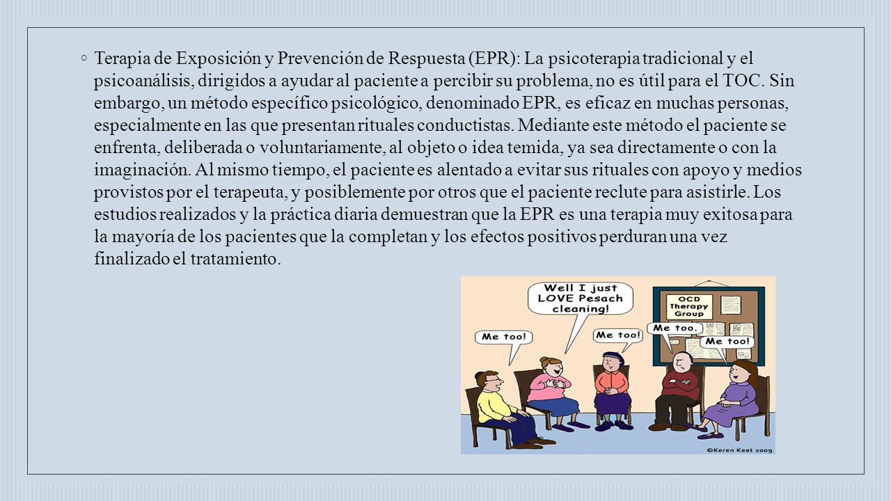 Terapia de Exposición y Prevención de Respuesta (EPR): La psicoterapia tradicional y el psicoanálisis, dirigidos a ayudar al paciente a percibir su problema, no es útil para el TOC.