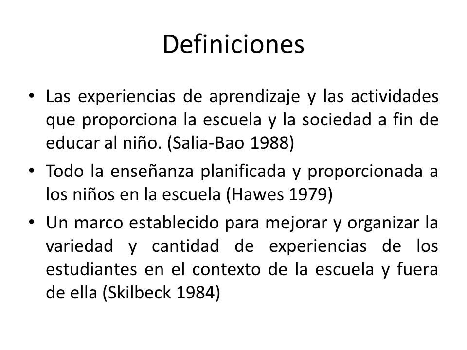 Definiciones Las experiencias de aprendizaje y las actividades que proporciona la escuela y la sociedad a fin de educar al niño. (Salia-Bao 1988)