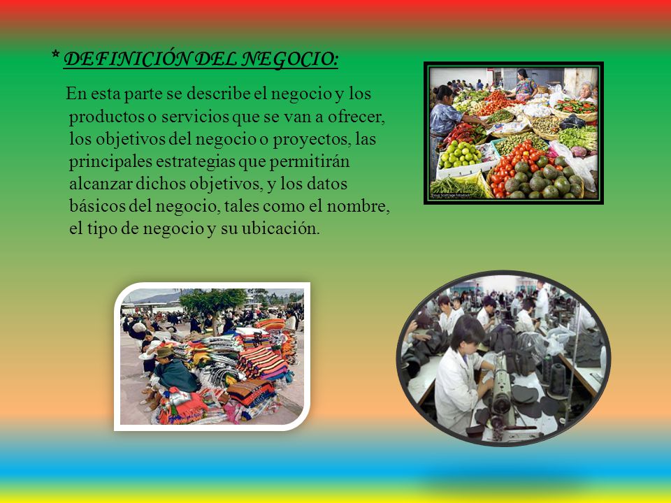 * DEFINICIÓN DEL NEGOCIO: En esta parte se describe el negocio y los productos o servicios que se van a ofrecer, los objetivos del negocio o proyectos, las principales estrategias que permitirán alcanzar dichos objetivos, y los datos básicos del negocio, tales como el nombre, el tipo de negocio y su ubicación.