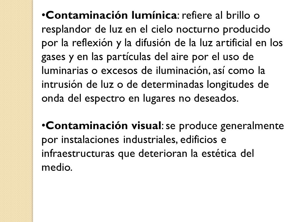 Contaminación lumínica: refiere al brillo o resplandor de luz en el cielo nocturno producido por la reflexión y la difusión de la luz artificial en los gases y en las partículas del aire por el uso de luminarias o excesos de iluminación, así como la intrusión de luz o de determinadas longitudes de onda del espectro en lugares no deseados.