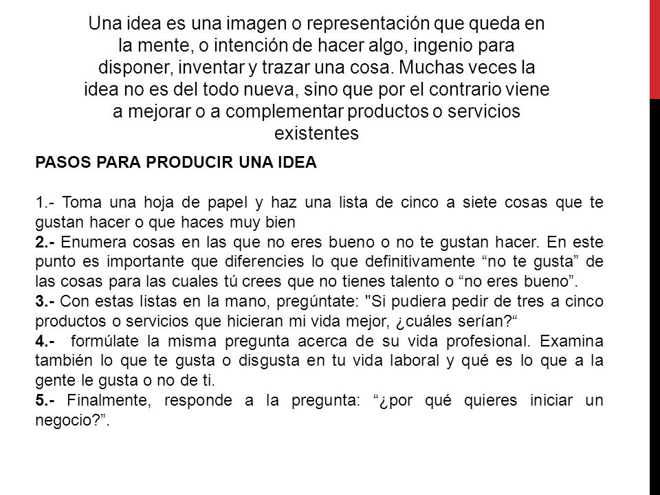 Una idea es una imagen o representación que queda en la mente, o intención de hacer algo, ingenio para disponer, inventar y trazar una cosa. Muchas veces la idea no es del todo nueva, sino que por el contrario viene a mejorar o a complementar productos o servicios existentes