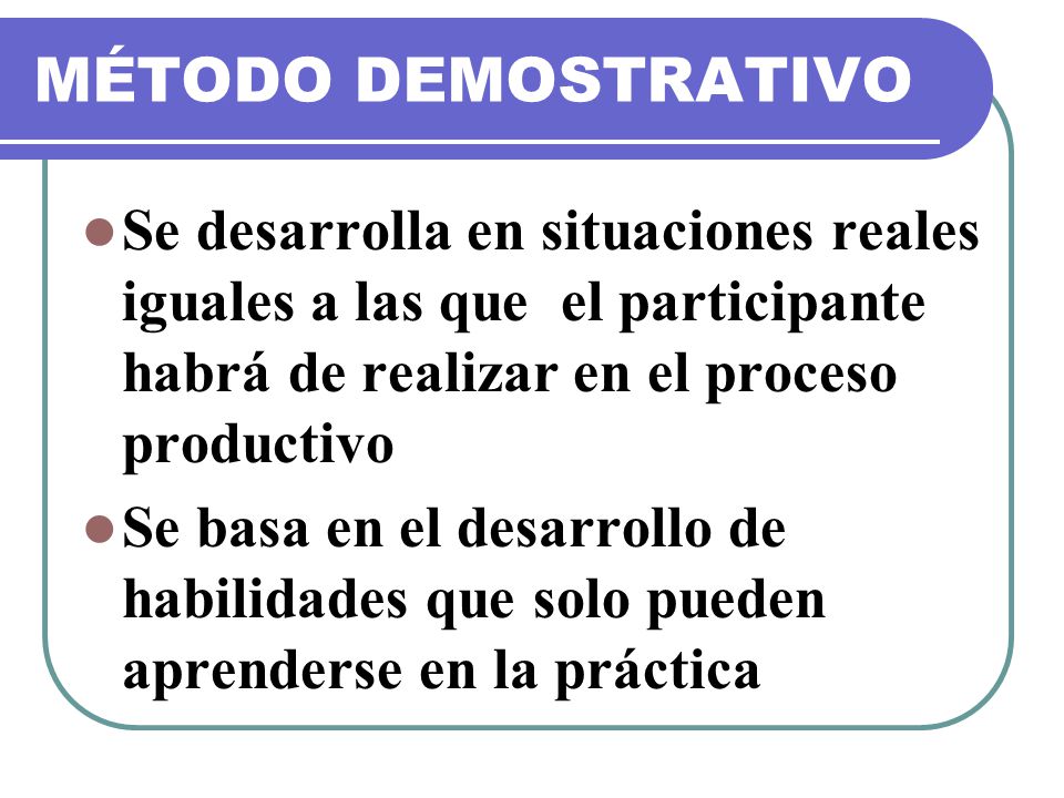 MÉTODO DEMOSTRATIVO Se desarrolla en situaciones reales iguales a las que el participante habrá de realizar en el proceso productivo.