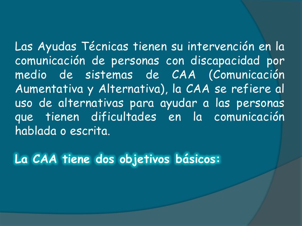 Las Ayudas Técnicas tienen su intervención en la comunicación de personas con discapacidad por medio de sistemas de CAA (Comunicación Aumentativa y Alternativa), la CAA se refiere al uso de alternativas para ayudar a las personas que tienen dificultades en la comunicación hablada o escrita.