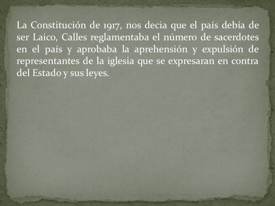 La Constitución de 1917, nos decia que el país debía de ser Laico, Calles reglamentaba el número de sacerdotes en el país y aprobaba la aprehensión y expulsión de representantes de la iglesia que se expresaran en contra del Estado y sus leyes.