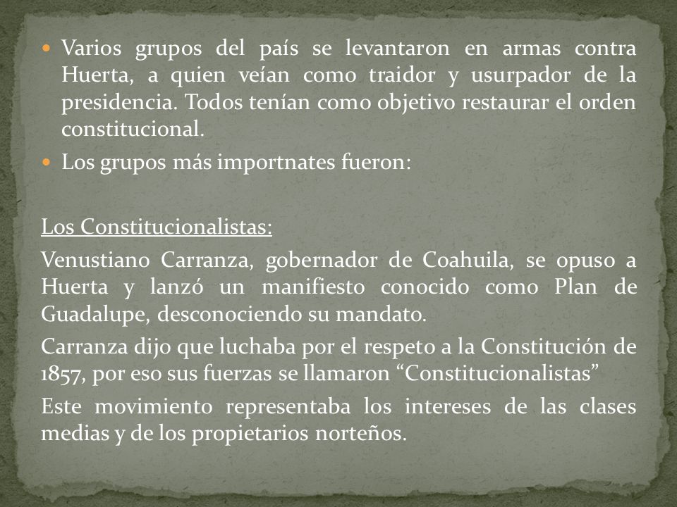 Varios grupos del país se levantaron en armas contra Huerta, a quien veían como traidor y usurpador de la presidencia. Todos tenían como objetivo restaurar el orden constitucional.