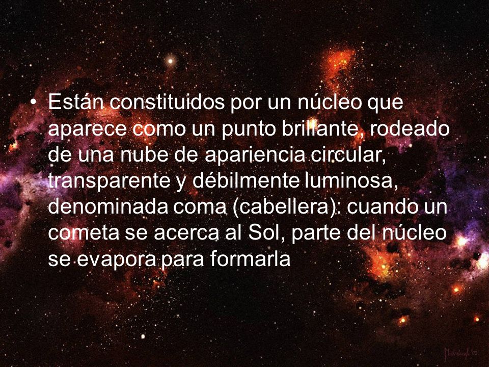 Están constituidos por un núcleo que aparece como un punto brillante, rodeado de una nube de apariencia circular, transparente y débilmente luminosa, denominada coma (cabellera): cuando un cometa se acerca al Sol, parte del núcleo se evapora para formarla